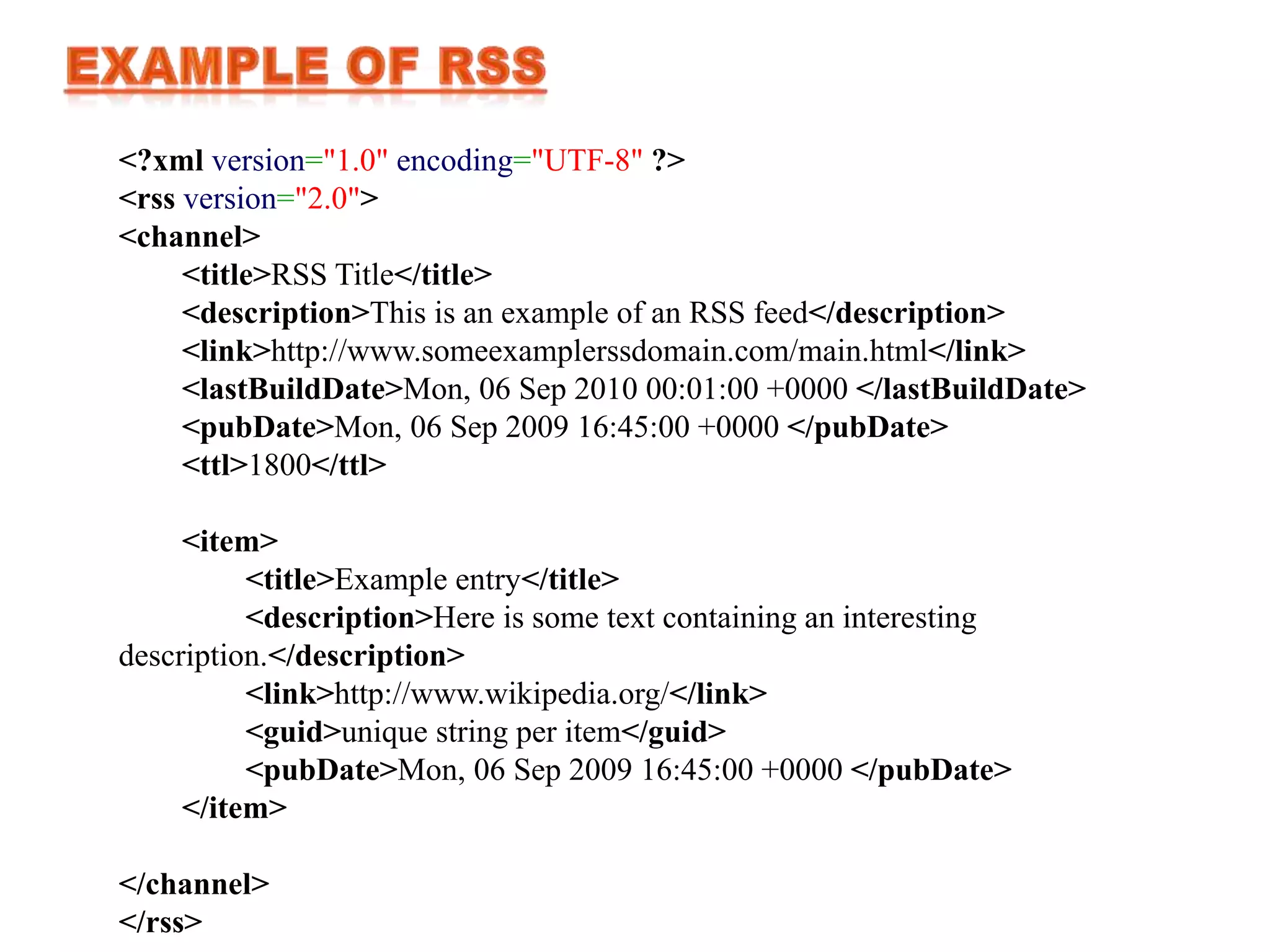<?xml version="1.0" encoding="UTF-8" ?>
<rss version="2.0">
<channel>
     <title>RSS Title</title>
     <description>This is an example of an RSS feed</description>
     <link>http://www.someexamplerssdomain.com/main.html</link>
     <lastBuildDate>Mon, 06 Sep 2010 00:01:00 +0000 </lastBuildDate>
     <pubDate>Mon, 06 Sep 2009 16:45:00 +0000 </pubDate>
     <ttl>1800</ttl>

     <item>
          <title>Example entry</title>
          <description>Here is some text containing an interesting
description.</description>
          <link>http://www.wikipedia.org/</link>
          <guid>unique string per item</guid>
          <pubDate>Mon, 06 Sep 2009 16:45:00 +0000 </pubDate>
     </item>

</channel>
</rss>
 