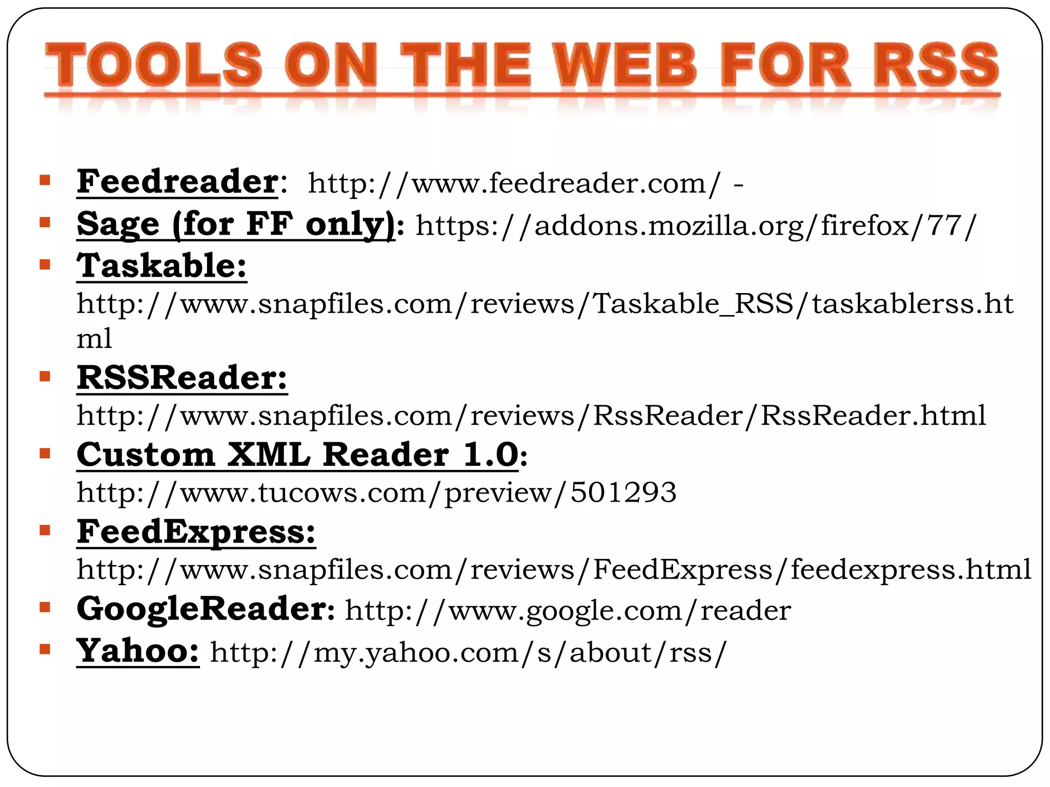  Feedreader: http://www.feedreader.com/ -
 Sage (for FF only): https://addons.mozilla.org/firefox/77/
 Taskable:
  http://www.snapfiles.com/reviews/Taskable_RSS/taskablerss.ht
  ml
 RSSReader:
  http://www.snapfiles.com/reviews/RssReader/RssReader.html
 Custom XML Reader 1.0:
  http://www.tucows.com/preview/501293
 FeedExpress:
  http://www.snapfiles.com/reviews/FeedExpress/feedexpress.html
 GoogleReader: http://www.google.com/reader
 Yahoo: http://my.yahoo.com/s/about/rss/
 