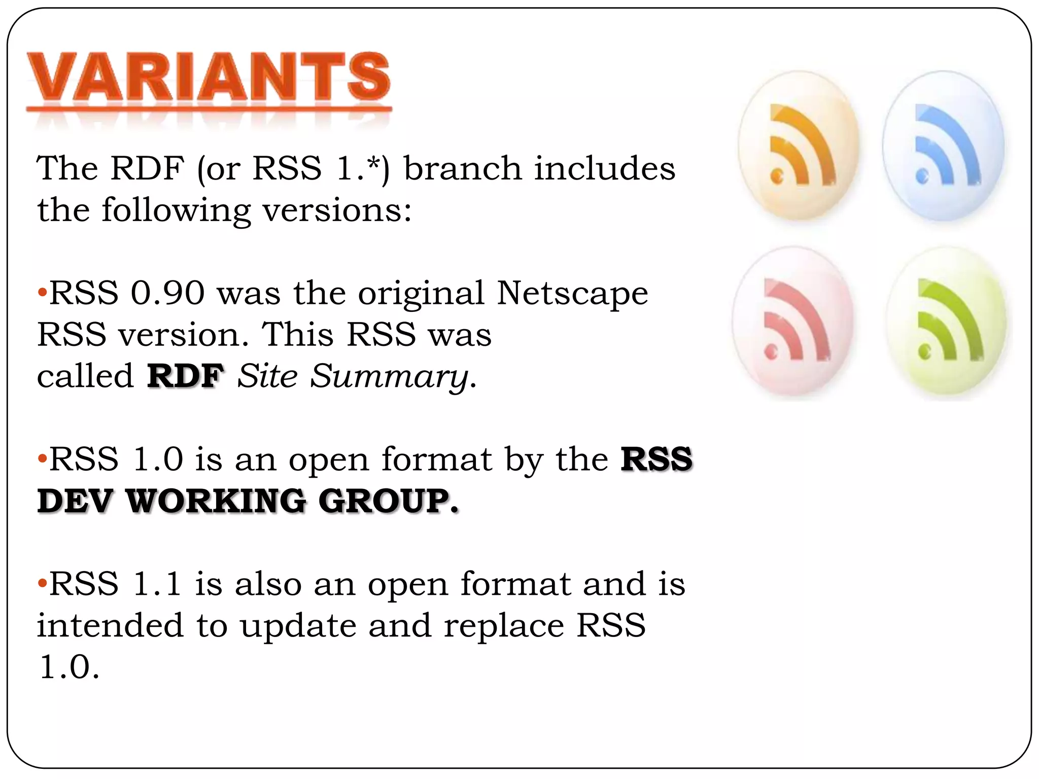 The RDF (or RSS 1.*) branch includes
the following versions:

•RSS 0.90 was the original Netscape
RSS version. This RSS was
called RDF Site Summary.

•RSS 1.0 is an open format by the RSS
DEV WORKING GROUP.

•RSS 1.1 is also an open format and is
intended to update and replace RSS
1.0.
 