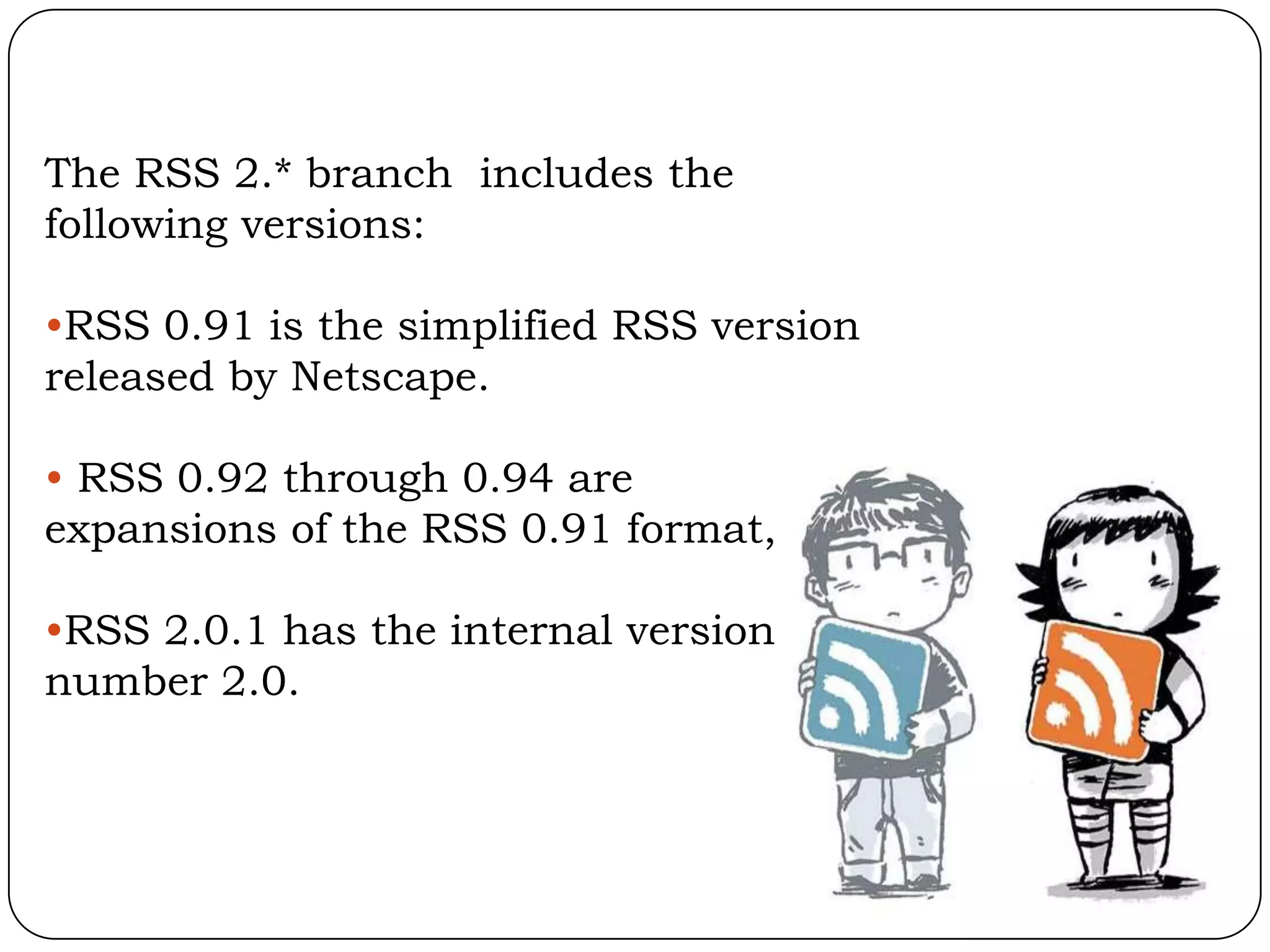 The RSS 2.* branch includes the
following versions:

•RSS 0.91 is the simplified RSS version
released by Netscape.

• RSS 0.92 through 0.94 are
expansions of the RSS 0.91 format,

•RSS 2.0.1 has the internal version
number 2.0.
 