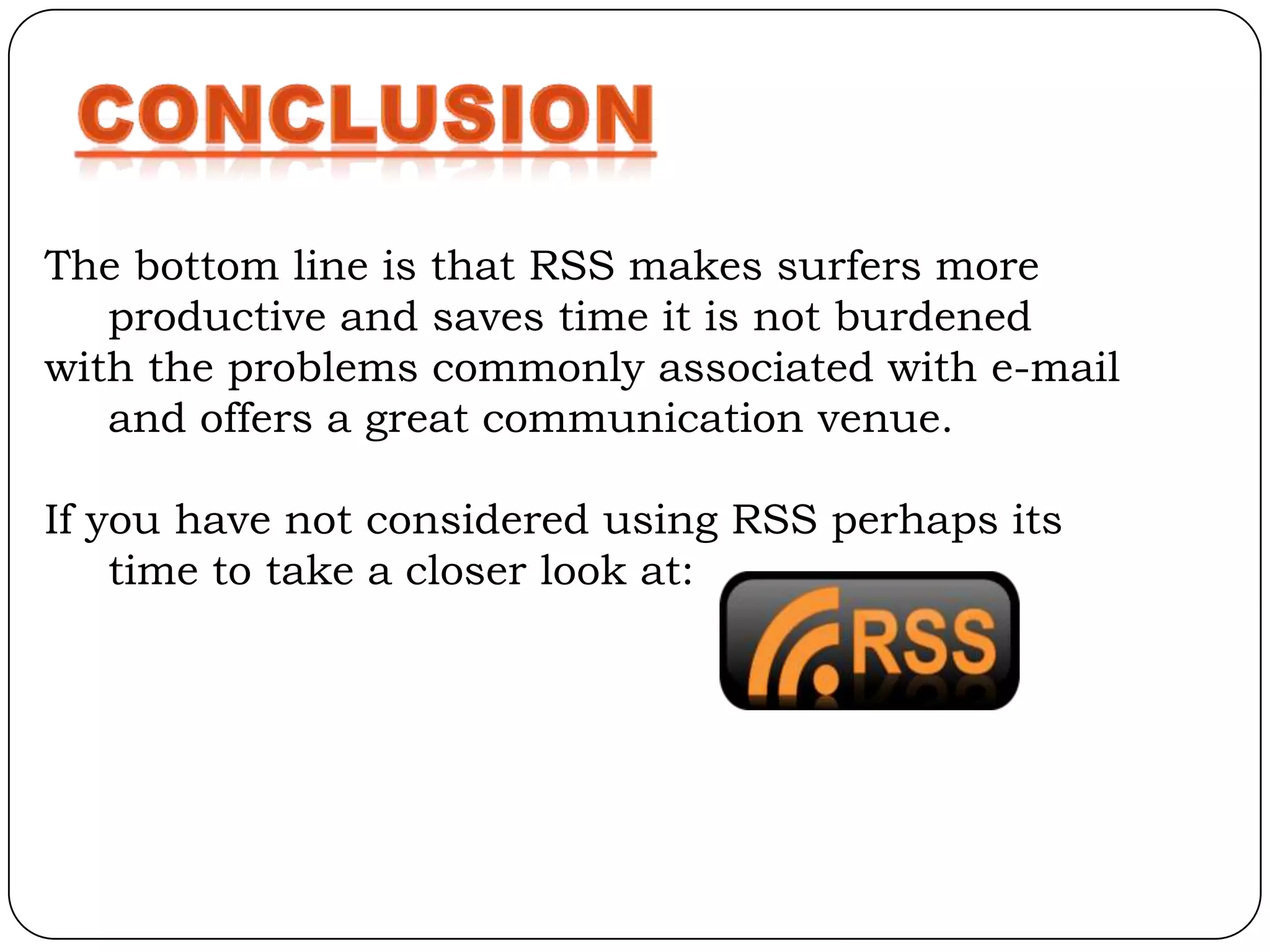 The bottom line is that RSS makes surfers more
   productive and saves time it is not burdened
with the problems commonly associated with e-mail
   and offers a great communication venue.

If you have not considered using RSS perhaps its
    time to take a closer look at:
 