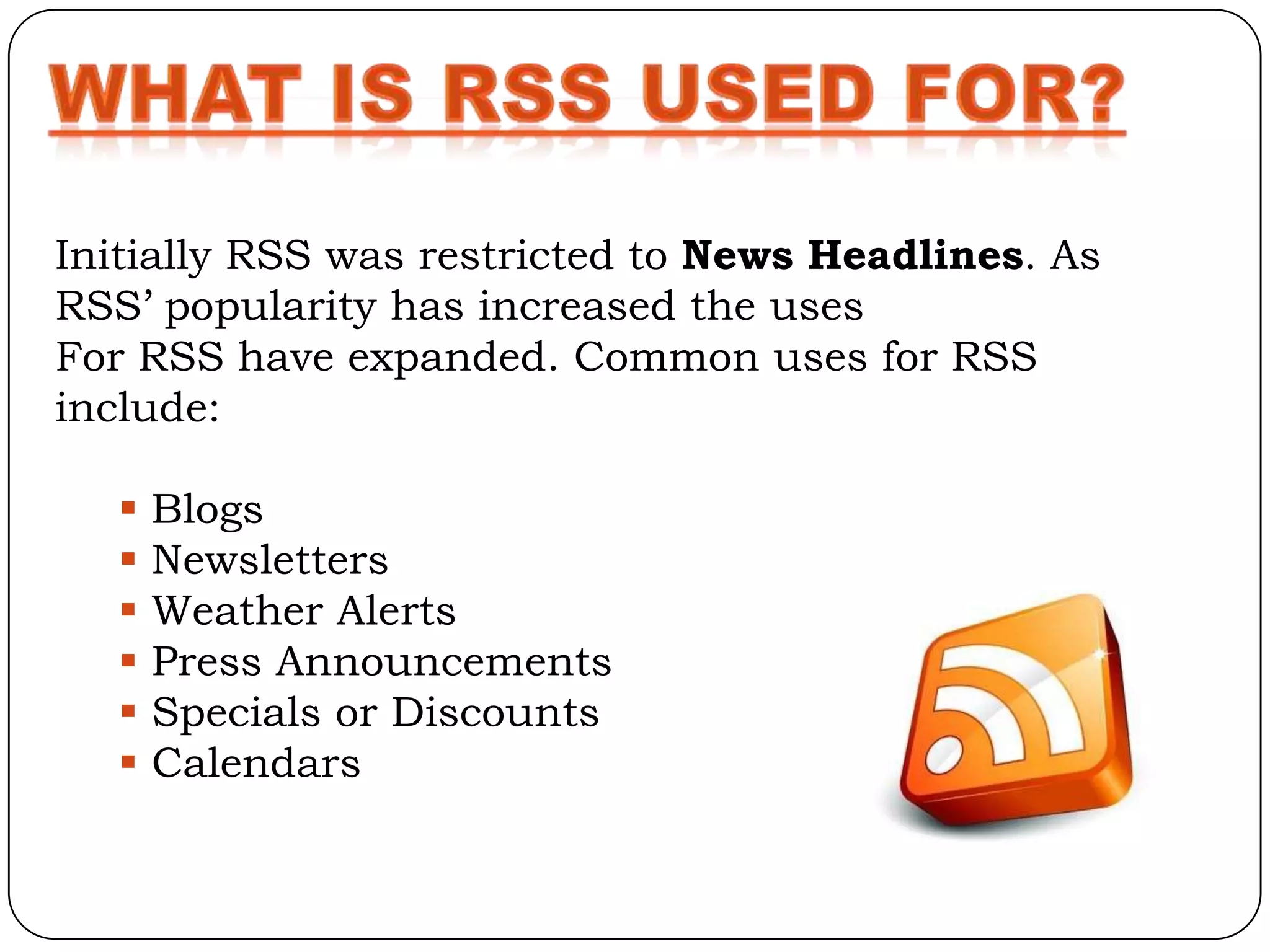 Initially RSS was restricted to News Headlines. As
RSS’ popularity has increased the uses
For RSS have expanded. Common uses for RSS
include:

      Blogs
      Newsletters
      Weather Alerts
      Press Announcements
      Specials or Discounts
      Calendars
 