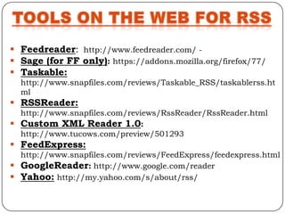  Feedreader: http://www.feedreader.com/ -
 Sage (for FF only): https://addons.mozilla.org/firefox/77/
 Taskable:
  http://www.snapfiles.com/reviews/Taskable_RSS/taskablerss.ht
  ml
 RSSReader:
  http://www.snapfiles.com/reviews/RssReader/RssReader.html
 Custom XML Reader 1.0:
  http://www.tucows.com/preview/501293
 FeedExpress:
  http://www.snapfiles.com/reviews/FeedExpress/feedexpress.html
 GoogleReader: http://www.google.com/reader
 Yahoo: http://my.yahoo.com/s/about/rss/
 