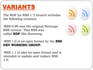 The RDF (or RSS 1.*) branch includes
the following versions:

•RSS 0.90 was the original Netscape
RSS version. This RSS was
called RDF Site Summary.

•RSS 1.0 is an open format by the RSS
DEV WORKING GROUP.

•RSS 1.1 is also an open format and is
intended to update and replace RSS
1.0.
 