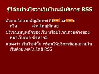 รู้ได้อย่างไรว่าเว็บไหนมีบริการ RSS
สังเกตได้จากสัญลักษณ์ที่มีเครื่องหมาย
  หรือ        ส่วนใหญ่มกอยู่
                         ั
บริเวณเมนูหลักของเว็บ หรือบริเวณส่วนล่างของ
  หน้าเว็บเพจ ซึ่งหากมี
แสดงว่า เว็บไซต์นั้น พร้อมให้บริการข้อมูลภายใน
  เว็บด้วยเทคโนโลยี RSS
 