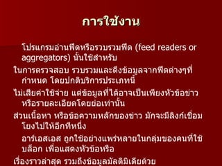 การใช้งาน

    โปรแกรมอ่านฟีดหรือรวบรวมฟีด (feed readers or
    aggregators) นั้นใช้สำาหรับ
ในการตรวจสอบ รวบรวมและดึงข้อมูลจากฟีดต่างๆที่
    กำาหนด โดยปกติบริการประเภทนี้
ไม่เสียค่าใช้จาย แต่ขอมูลที่ได้อาจเป็นเพียงหัวข้อข่าว
               ่      ้
    หรือรายละเอียดโดยย่อเท่านั้น
ส่วนเนื้อหา หรือข้อความหลักของข่าว มักจะมีลิงก์เชือม่
    โยงไปให้อกทีหนึ่ง
                 ี
    อาร์เอสเอส ถูกใช้อย่างแพร่หลายในกลุ่มของคนที่ใช้
    บล็อก เพือแสดงหัวข้อหรือ
             ่
เรื่องราวล่าสุด รวมถึงข้อมูลมัลติมิเดียด้วย
 