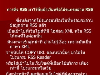 การดึง RSS มาไว้ทหน้าเว็บหรือโปรแกรมอ่าน RSS
                 ี่

       ซึ่งหลังจากโปรแกรมหรือเว็บที่พร้อมจะอ่าน
  ข้อมูลผ่าน RSS แล้ว
 เมื่อเข้าไปที่เว็บไซต์ที่มี ไอค่อน XML หรือ RSS
  ให้กดที่ไอค่อนนั้น
 มันจะพาเข้าสูหน้าที่ อ่านไม่รู้เรื่อง เพราะมันเป็น
                 ่
  ภาษา XML
จากนั้นให้ COPY URL ของหน้านันๆ มาใส่ใน
                                     ้
  โปรแกรม RSS Reader
หรือใส่เข้าไปในเว็บไซต์ที่เลือกใช้บริการ เพียง
  เท่านี้ โปรแกรมหรือเว็บ
 