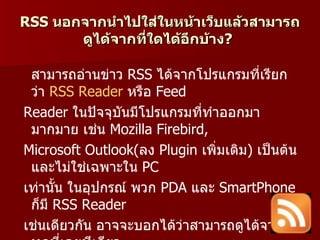 RSS นอกจากนำาไปใส่ในหน้าเว็บแล้วสามารถ
       ดูได้จากที่ใดได้อีกบ้าง?

 สามารถอ่านข่าว RSS ได้จากโปรแกรมที่เรียก
 ว่า RSS Reader หรือ Feed
Reader ในปัจจุบันมีโปรแกรมที่ทำาออกมา
 มากมาย เช่น Mozilla Firebird,
Microsoft Outlook(ลง Plugin เพิ่มเติม) เป็นต้น
 และไม่ใช่เฉพาะใน PC
เท่านั้น ในอุปกรณ์ พวก PDA และ SmartPhone
 ก็มี RSS Reader
เช่นเดียวกัน อาจจะบอกได้ว่าสามารถดูได้จาก
 