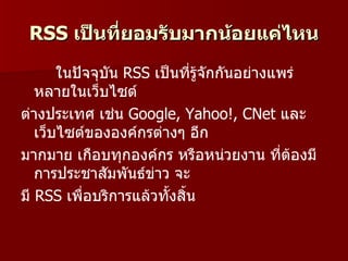 RSS เป็นที่ยอมรับมากน้อยแค่ไหน
       ในปัจจุบัน RSS เป็นที่รู้จักกันอย่างแพร่
   หลายในเว็บไซต์
ต่างประเทศ เช่น Google, Yahoo!, CNet และ
   เว็บไซต์ขององค์กรต่างๆ อีก
มากมาย เกือบทุกองค์กร หรือหน่วยงาน ที่ต้องมี
   การประชาสัมพันธ์ข่าว จะ
มี RSS เพื่อบริการแล้วทั้งสิน
                            ้
 