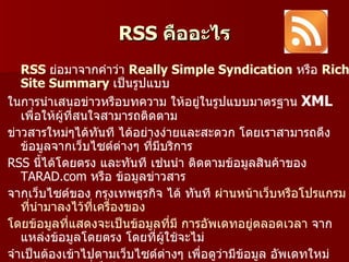 RSS คืออะไร
   RSS ย่อมาจากคำาว่า Really Simple Syndication หรือ Rich
   Site Summary เป็นรูปแบบ
ในการนำาเสนอข่าวหรือบทความ ให้อยู่ในรูปแบบมาตรฐาน XML
   เพื่อให้ผู้ที่สนใจสามารถติดตาม
ข่าวสารใหม่ๆได้ทันที ได้อย่างง่ายและสะดวก โดยเราสามารถดึง
   ข้อมูลจากเว็บไซต์ต่างๆ ที่มีบริการ
RSS นี้ได้โดยตรง และทันที เช่นนำา ติดตามข้อมูลสินค้าของ
   TARAD.com หรือ ข้อมูลข่าวสาร
จากเว็บไซต์ของ กรุงเทพธุรกิจ ได้ ทันที ผ่านหน้าเว็บหรือโปรแกรม
   ที่นำามาลงไว้ที่เครื่องของ
โดยข้อมูลที่แสดงจะเป็นข้อมูลที่มี การอัพเดทอยู่ตลอดเวลา จาก
   แหล่งข้อมูลโดยตรง โดยที่ผู้ใช้จะไม่
จำาเป็นต้องเข้าไปตามเว็บไซต์ต่างๆ เพื่อดูว่ามีข้อมูล อัพเดทใหม่
 