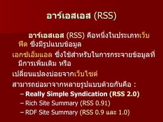 อาร์เอสเอส (RSS)

      อาร์เอสเอส (RSS) คือหนึ่งในประเภทเว็บ
  ฟีด ซึ่งมีรูปแบบข้อมูล
เอกซ์เอ็มแอล ซึ่งใช้สำาหรับในการกระจายข้อมูลที่
  มีการเพิ่มเติม หรือ
เปลี่ยนแปลงบ่อยจากเว็บไซต์
สามารถย่อมาจากหลายรูปแบบด้วยกันคือ :
  – Really Simple Syndication (RSS 2.0)
  – Rich Site Summary (RSS 0.91)
  – RDF Site Summary (RSS 0.9 และ 1.0)
 
