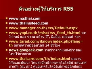 ตัวอย่างผูให้บริการ RSS
                   ้
   www.rssthai.com
   www.thairssfeed.com
   www.manager.co.th/rss/Default.aspx
   www.yopi.co.th/misc/rss_feed_th.html บท
    วิจารณ์ และ ข่าวสารด้าน IT, มือถือ, รถยนตร์ ฯลฯ
   www.tarad.com/iknow/index.php?lang=
    th ตลาดความรู้ออนไลน์ 24 ชัวโมง
                                 ่
   news.googeek.com รวมข่าวจากแหล่งข่าวของ
    ไทยไว้มากมาย
   www.thaisarn.com/th/index.html ผลงาน
    วิจัยและพัฒนา โดยสำานักบริการเทคโนโลยีสารสนเทศ
    ภาครัฐ (สบทร.) ศูนย์เทคโนโลยีอิเล็กทรอนิกส์และ
 