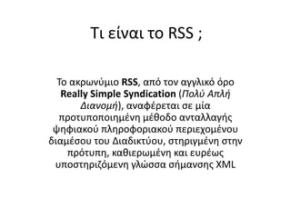 Τι είναι το RSS ;

  Το ακρωνφμιο RSS, από τον αγγλικό όρο
   Really Simple Syndication (Πολύ Απλή
       Διανομή), αναφζρεται ςε μία
  προτυποποιθμζνθ μζκοδο ανταλλαγισ
 ψθφιακοφ πλθροφοριακοφ περιεχομζνου
διαμζςου του Διαδικτφου, ςτθριγμζνθ ςτθν
    πρότυπθ, κακιερωμζνθ και ευρζωσ
 υποςτθριηόμενθ γλϊςςα ςιμανςθσ XML
 