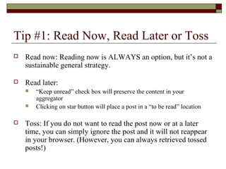 Tip #1: Read Now, Read Later or Toss
 Read now: Reading now is ALWAYS an option, but it’s not a
sustainable general strategy.
 Read later:
 “Keep unread” check box will preserve the content in your
aggregator
 Clicking on star button will place a post in a “to be read” location
 Toss: If you do not want to read the post now or at a later
time, you can simply ignore the post and it will not reappear
in your browser. (However, you can always retrieved tossed
posts!)
 