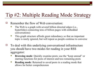 Tip #2: Multiple Reading Mode Strategy
 Remember the flow of Web conversation:
 The Web is a graph with several billion directed edges (i.e.,
hyperlinks) connecting tens of billion pages with embedded
conversations)
 This graph structure affords great redundancy so that an important
topic is rarely ignored, but will repeat as people continue to converse
 To deal with this underlying conversational infrastructure
you should have two modes for reading in your RSS
aggregator:
 Browsing mode: Quickly examine posts; use the “keep unread” or
starring functions for posts of interest and toss remaining posts
 Reading mode: Returned to saved posts in a reading mode that
allows for better comprehension
 