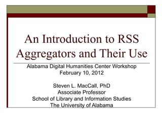 An Introduction to RSS
Aggregators and Their Use
Alabama Digital Humanities Center Workshop
February 10, 2012
Steven L. MacCall, PhD
Associate Professor
School of Library and Information Studies
The University of Alabama
 
