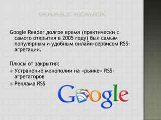 Google Reader долгое время (практически с
самого открытия в 2005 году) был самым
популярным и удобным онлайн-сервисом RSSагрегации.
Плюсы от закрытия:
 Устранение монополии на «рынке» RSSагрегаторов
 Реклама RSS

 
