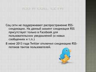 Соц сети не поддерживают распространение RSSсиндикации. На данный момент синдикация RSS
присутствует только в Facebook для
пользовательских уведомлений (о новых
сообщениях и т.п.)
В июне 2013 года Twitter отключил синдикацию RSSпотоков твитов пользователей.

 