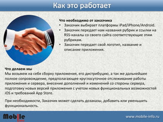 ɷɷ.ǲ-­‐iԴڴ. 
Что 
необходимо 
от 
заказчика 
• Заказчик 
выбирает 
платформы 
iPad/iPhone/Android. 
• Заказчик 
передает 
нам 
названия 
рубрик 
и 
ссылки 
на 
RSS-­‐каналы 
со 
своего 
сайта 
соответствующие 
этим 
рубрикам. 
• Заказчик 
передает 
свой 
логотип, 
название 
и 
описание 
приложения. 
Что 
делаем 
мы 
Мы 
возьмем 
на 
себя 
сборку 
приложения, 
его 
дистрибуцию, 
а 
так 
же 
дальнейшее 
полное 
сопровождение, 
предполагающее 
круглосуточное 
отслеживание 
работы 
приложения 
и 
сервера, 
внесение 
дополнений 
и 
изменений 
со 
стороны 
сервера, 
подготовку 
новых 
версий 
приложения 
с 
учетом 
новых 
функциональных 
возможностей 
iOS 
и 
требований 
App 
Store. 
При 
необходимости, 
Заказчик 
может 
сделать 
дозаказы, 
добавить 
или 
уменьшить 
функциональность. 
 