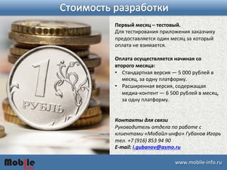 Первый 
месяц 
– 
тестовый. 
Для 
тестирования 
приложения 
заказчику 
предоставляется 
один 
месяц 
за 
который 
оплата 
не 
взимается. 
Оплата 
осуществляется 
начиная 
со 
второго 
месяца: 
• Стандартная 
версия 
― 
5 
000 
рублей 
в 
месяц, 
за 
одну 
платформу. 
• Расширенная 
версия, 
содержащая 
медиа-­‐контент 
― 
6 
500 
рублей 
в 
месяц, 
за 
одну 
платформу. 
Контакты 
для 
связи 
Руководитель 
отдела 
по 
работе 
с 
клиентами 
«Мобайл-­‐инфо» 
Губанов 
Игорь 
тел. 
+7 
(916) 
853 
94 
90 
E-­‐mail: 
i.gubanov@asmo.ru 
ɷɷ.ǲ-­‐iԴڴ. 
