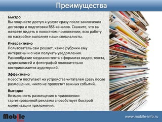 ɷɷ.ǲ-­‐iԴڴ. 
Быстро 
Вы 
получаете 
доступ 
к 
услуге 
сразу 
после 
заключения 
договора 
и 
подготовки 
RSS-­‐каналов. 
Скажите, 
что 
вы 
желаете 
видеть 
в 
новостном 
приложении, 
всю 
работу 
по 
настройке 
выполнят 
наши 
специалисты. 
Интерактивно 
Пользователь 
сам 
решает, 
какие 
рубрики 
ему 
интересны 
и 
о 
чем 
получать 
уведомления. 
Разнообразие 
медиаконтента 
в 
форматах 
видео, 
текста, 
аудиозаписей 
и 
фотографий 
положительно 
воспринимается 
аудиторией. 
Эффективно 
Новости 
поступают 
на 
устройства 
читателей 
сразу 
после 
размещения, 
никто 
не 
пропустит 
важных 
событий. 
Выгодно 
Возможность 
размещения 
в 
приложении 
таргетированной 
рекламы 
способствует 
быстрой 
монетизации 
приложения. 
 