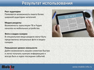 ɷɷ.ǲ-­‐iԴڴ. 
Рост 
аудитории 
Появляется 
возможность 
охвата 
более 
широкой 
аудитории 
читателей. 
Медиа-­‐разделы 
Возможность 
трансляции 
ТВ 
и 
Радио 
каналов 
на 
мобильные 
устройства. 
Фото 
и 
видео-­‐галереи 
В 
специальном 
меда-­‐разделе 
могут 
быть 
представлены 
актуальные 
фото 
и 
видео-­‐ 
галереи. 
Повышение 
уровня 
лояльности 
Дайте 
возможность 
вашим 
клиентам 
быстро 
и 
легко 
получать 
нужную 
информацию 
и 
всегда 
быть 
в 
курсе 
последних 
событий. 
 