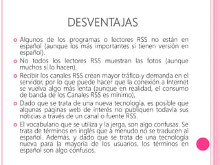 DESVENTAJAS 
 Algunos de los programas o lectores RSS no están en 
español (aunque los más importantes sí tienen versión en 
español). 
 No todos los lectores RSS muestran las fotos (aunque 
muchos sí lo hacen). 
 Recibir los canales RSS crean mayor tráfico y demanda en el 
servidor, por lo que puede hacer que la conexión a Internet 
se vuelva algo más lenta (aunque en realidad, el consumo 
de banda de los Canales RSS es mínimo), 
 Dado que se trata de una nueva tecnología, es posible que 
algunas páginas web de interés no publiquen todavía sus 
noticias a través de un canal o fuente RSS. 
 El vocabulario que se utiliza y la jerga, son algo confusas. Se 
trata de términos en inglés que a menudo no se traducen al 
español. Además, y dado que se trata de una tecnología 
nueva para la mayoría de los usuarios, los términos en 
español son algo confusos. 
