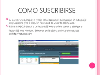 COMO SUSCRIBIRSE 
 
Al inscribirse empezarás a recibir, todas las nuevas noticias que se publiquen 
en esa página web o blog, sin necesidad de visitar la página web. 
 
PRIMER PASO: ingresar a un lector RSS web u online. Vamos a escoger el 
lector RSS web Netvibes. Entramos en la página de inicio de Netvibes 
en http://netvibes.com 
 