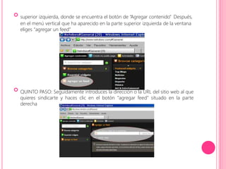  
superior izquierda, donde se encuentra el botón de “Agregar contenido” Después, 
en el menú vertical que ha aparecido en la parte superior izquierda de la ventana 
eliges “agregar un feed” 
 
QUINTO PASO: Seguidamente introduces la dirección o la URL del sitio web al que 
quieres sindicarte y haces clic en el botón “agregar feed” situado en la parte 
derecha 
 