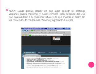  
NOTA: Luego podrás decidir en que lugar colocar las distintas 
ventanas, cuales mantener y cuales eliminar. Todo depende del uso 
que quieras darle a tu escritorio virtual, y de qué manera el orden de 
los contenidos te resulta más cómodo y agradable a la vista. 
 