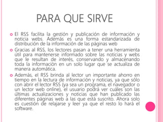 PARA QUE SIRVE 
 El RSS facilita la gestión y publicación de información y 
noticia webs. Además es una forma estandarizada de 
distribución de la información de las páginas web 
 Gracias al RSS, los lectores pasan a tener una herramienta 
útil para mantenerse informado sobre las noticias y webs 
que le resultan de interés, conservando y almacenando 
toda la información en un solo lugar que se actualiza de 
manera automática. 
 Además, el RSS brinda al lector un importante ahorro en 
tiempo en la lectura de información y noticias, ya que sólo 
con abrir el lector RSS (ya sea un programa, el navegador o 
un lector web online), el usuario podrá ver cuáles son las 
últimas actualizaciones y noticias que han publicado las 
diferentes páginas web a las que está suscrito. Ahora solo 
es cuestión de relajarse y leer ya que el resto lo hará el 
software. 
 