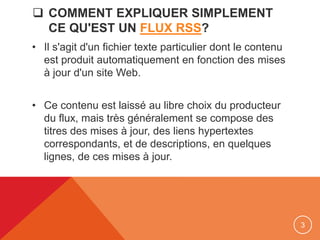  COMMENT EXPLIQUER SIMPLEMENT
CE QU'EST UN FLUX RSS?
• Il s'agit d'un fichier texte particulier dont le contenu
est produit automatiquement en fonction des mises
à jour d'un site Web.
• Ce contenu est laissé au libre choix du producteur
du flux, mais très généralement se compose des
titres des mises à jour, des liens hypertextes
correspondants, et de descriptions, en quelques
lignes, de ces mises à jour.
3
 