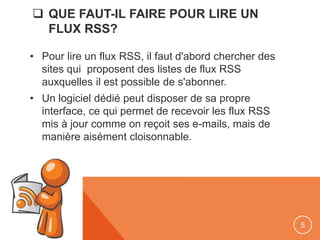  QUE FAUT-IL FAIRE POUR LIRE UN
FLUX RSS?
• Pour lire un flux RSS, il faut d'abord chercher des
sites qui proposent des listes de flux RSS
auxquelles il est possible de s'abonner.
• Un logiciel dédié peut disposer de sa propre
interface, ce qui permet de recevoir les flux RSS
mis à jour comme on reçoit ses e-mails, mais de
manière aisément cloisonnable.
5
 