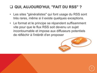  QUI, AUJOURD'HUI, "FAIT DU RSS" ?
• Les sites "généralistes" qui font usage du RSS sont
très rares, même si il existe quelques exceptions.
• Le format et le principe se répandent suffisamment
vite pour que le flux RSS soit devenu un sujet
incontournable et impose aux diffuseurs potentiels
de réfléchir à l'intérêt d'en proposer
7
 