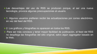  Las desventajas del uso de RSS se producen porque, al ser una nueva
tecnología, provoca algunas preocupaciones al usuario.
 1. Algunos usuarios prefieren recibir las actualizaciones por correo electrónico,
en vez del feed del RSS.
 2. Los gráficos y fotografías no aparecen en todos los RSS.
 Para ser más concisos y tener mayor facilidad de publicación, el feed del RSS
no despliega las fotografías del sitio original, salvo algún aggregator basado en
la Web.
 
