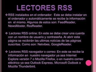 RSS instalados en el ordenador: Este se debe instalar en
el ordenador y automáticamente se recibe la información
en el mismo. Algunos de estos son: FeedReader,
NewsMoster, RssReader.
 Lectores RSS online: En este se debe crear una cuenta
con un nombre de usuario y contraseña. Al abrir esta
página se recibirán las ultimas noticias de las páginas
suscritas. Como son: Netvibes, GoogleReader.
 Lectores RSS navegador o correo: En este se recibe la
información en nuestro navegador ya sea Internet
Explore versión 7 o Mozilla Firefox, o en nuestro correo
eléctrico ya sea Outlook Express, Microsoft Outlook o
Mozilla Thunderbird.
 