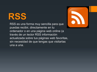 RSS
RSS es una forma muy sencilla para que
puedas recibir, directamente en tu
ordenador o en una página web online (a
través de un lector RSS información
actualizada sobre tus páginas web favoritas,
sin necesidad de que tengas que visitarlas
una a una.
 