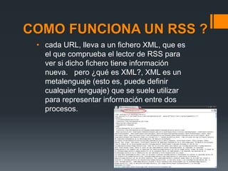 COMO FUNCIONA UN RSS ?
• cada URL, lleva a un fichero XML, que es
el que comprueba el lector de RSS para
ver si dicho fichero tiene información
nueva. pero ¿qué es XML?, XML es un
metalenguaje (esto es, puede definir
cualquier lenguaje) que se suele utilizar
para representar información entre dos
procesos.
 
