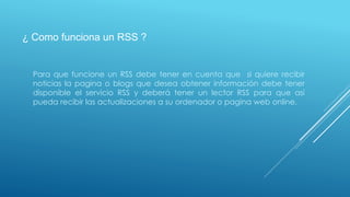 ¿ Como funciona un RSS ?
Para que funcione un RSS debe tener en cuenta que si quiere recibir
noticias la pagina o blogs que desea obtener información debe tener
disponible el servicio RSS y deberá tener un lector RSS para que así
pueda recibir las actualizaciones a su ordenador o pagina web online.
 