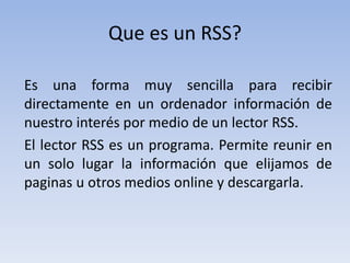 Que es un RSS?
Es una forma muy sencilla para recibir
directamente en un ordenador información de
nuestro interés por medio de un lector RSS.
El lector RSS es un programa. Permite reunir en
un solo lugar la información que elijamos de
paginas u otros medios online y descargarla.