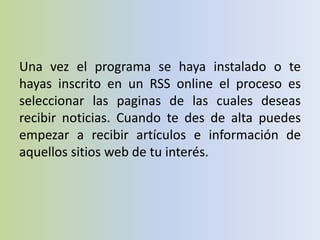 Una vez el programa se haya instalado o te
hayas inscrito en un RSS online el proceso es
seleccionar las paginas de las cuales deseas
recibir noticias. Cuando te des de alta puedes
empezar a recibir artículos e información de
aquellos sitios web de tu interés.