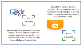 GOOGLE
READER
RSS
READER
Permite leer noticias desde el
escritorio. Recoge actualizaciones en
un tiempo configurado por el usuario;
al detectar una actualización, muestra
una ventana de aviso.
permite organizar y ordenar canales en
carpetas. Cuenta con dos extensiones
una que alerta cada vez que hay una
actualización, y otra que notifica sobre
la cantidad de artículos sin leer.
 