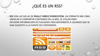 ¿QUÉ ES UN RSS?
• RSS SON LAS SIGLAS DE REALLY SIMPLE SYNDICATION, UN FORMATO XML PARA
SINDICAR O COMPARTIR CONTENIDO EN LA WEB. SE UTILIZA PARA
DIFUNDIR INFORMACIÓN ACTUALIZADA FRECUENTEMENTE A USUARIOS QUE SE
HAN SUSCRITO A LA FUENTE DE CONTENIDOS.
 