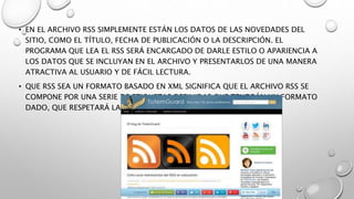 • EN EL ARCHIVO RSS SIMPLEMENTE ESTÁN LOS DATOS DE LAS NOVEDADES DEL
SITIO, COMO EL TÍTULO, FECHA DE PUBLICACIÓN O LA DESCRIPCIÓN. EL
PROGRAMA QUE LEA EL RSS SERÁ ENCARGADO DE DARLE ESTILO O APARIENCIA A
LOS DATOS QUE SE INCLUYAN EN EL ARCHIVO Y PRESENTARLOS DE UNA MANERA
ATRACTIVA AL USUARIO Y DE FÁCIL LECTURA.
• QUE RSS SEA UN FORMATO BASADO EN XML SIGNIFICA QUE EL ARCHIVO RSS SE
COMPONE POR UNA SERIE DE ETIQUETAS DEFINIDAS QUE TENDRÁN UN FORMATO
DADO, QUE RESPETARÁ LAS REGLAS GENERALES DE XML.
 