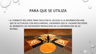 PARA QUE SE UTILIZA
• EL FORMATO RSS SIRVE PARA FACILITAR EL ACCESO A LA INFORMACIÓN WEB
QUE SE ACTUALIZA CON REGULARIDAD, LOGRANDO QUE EL USUARIO RECUPERE
AL MOMENTO LAS NOVEDADES PRODUCIDAS EN LA INFORMACIÓN DE SU
INTERES.
 