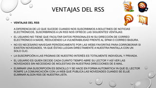 VENTAJAS DEL RSS
• VENTAJAS DEL RSS
A DIFERENCIA DE LO QUE SUCEDE CUANDO NOS SUSCRIBIMOS A BOLETINES DE NOTICIAS
ELECTRÓNICOS, SUSCRIBIRNOS A UN RSS NOS OFRECE LAS SIGUIENTES VENTAJAS:
• EL USUARIO NO TIENE QUE FACILITAR DATOS PERSONALES NI SU DIRECCIÓN DE CORREO
ELECTRÓNICO A NADIE, REDUCIENDO LA VULNERABILIDAD FRENTE AL SPAM O CORREO BASURA.
• NO ES NECESARIO NAVEGAR PERIÓDICAMENTE POR LAS WEBS FAVORITAS PARA CORROBORAR SI
EXISTEN NOVEDADES, YA QUE ÉSTAS LLEGAN DIRECTAMENTE A NUESTRA PANTALLA CON UN
SOLO CLIC.
• LA SUSCRIPCIÓN A LAS PÁGINAS DE NUESTRO INTERÉS ES TOTALMENTE INDIVIDUAL Y PRIVADA.
• EL USUARIO ES QUIEN DECIDE CADA CUÁNTO TIEMPO ABRE SU LECTOR Y ASÍ VER LAS
NOVEDADES SIN NECESIDAD DE MOLESTIAS EN NUESTRAS DIRECCIONES DE E-MAIL.
• ELIMINAR UNA SUSCRIPCIÓN ES SENCILLO Y SE HACE EN FORMA AUTOMÁTICA YA QUE EL LECTOR
ROMPE LA COMUNICACIÓN CON LA WEB QUE PUBLICA LAS NOVEDADES CUANDO SE ELIJE
ELIMINAR ALGÚN RSS DE NUESTRA LISTA.
 