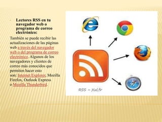 • Lectores RSS en tu
navegador web o
programa de correo
electrónico:
También se puede recibir las
actualizaciones de las páginas
web a través del navegador
web o del programa de correo
electrónico. Algunos de los
navegadores y clientes de
correo más conocidos que
permiten hacer esto
son: Internet Explorer, Mozilla
Firefox, Outlook Express
o Mozilla Thunderbird.
 