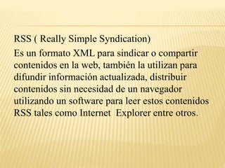 RSS ( Really Simple Syndication)
Es un formato XML para sindicar o compartir
contenidos en la web, también la utilizan para
difundir información actualizada, distribuir
contenidos sin necesidad de un navegador
utilizando un software para leer estos contenidos
RSS tales como Internet Explorer entre otros.
 