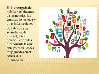 Es la encargada de
publicar los titulares
de las noticias, las
entradas de los blog y
otras informaciones .
Se habla de una
segunda era de
internet, tras el
desarrollo de redes
hipervinculadas que
abre potencialidades
muy grandes en el
acceso a la
información
 