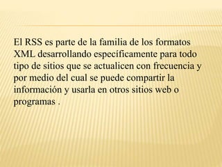El RSS es parte de la familia de los formatos
XML desarrollando específicamente para todo
tipo de sitios que se actualicen con frecuencia y
por medio del cual se puede compartir la
información y usarla en otros sitios web o
programas .
 